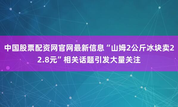 中国股票配资网官网最新信息“山姆2公斤冰块卖22.8元”相关话题引发大量关注
