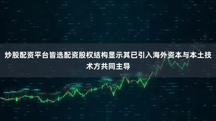 炒股配资平台皆选配资股权结构显示其已引入海外资本与本土技术方共同主导