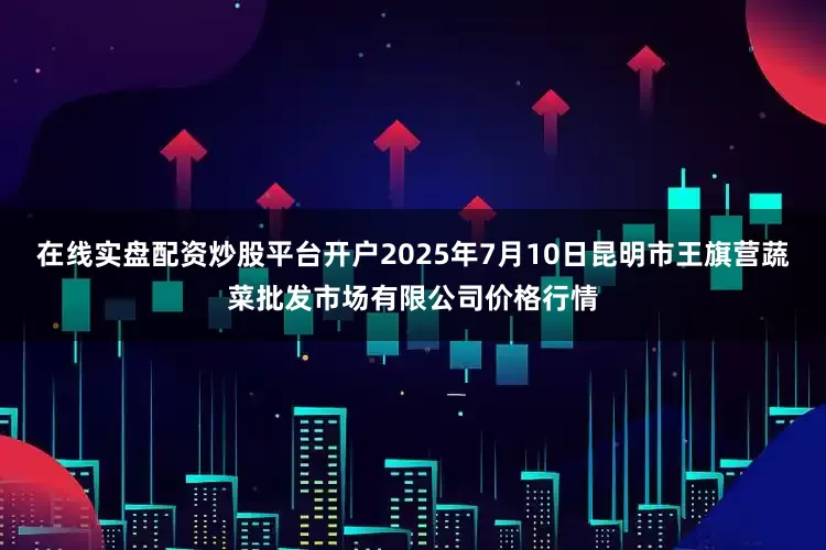 在线实盘配资炒股平台开户2025年7月10日昆明市王旗营蔬菜批发市场有限公司价格行情