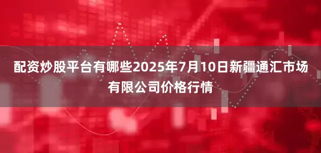 配资炒股平台有哪些2025年7月10日新疆通汇市场有限公司价格行情